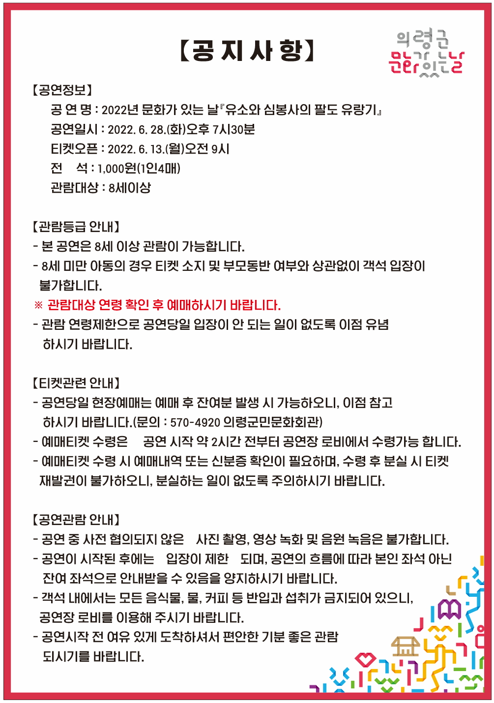 □ 공연개요    ○ 공 연 명 : 2022년 문화가 있는 날『유소와 심봉사의 팔도 유랑기』    ○ 공연일시 : 2022. 6. 28.(화)오후7시30분    ○ 공연장소 : 의령군민문화회관 공연장    ○ 공연시간 : 60분 정도    ○ 관람대상 : 8세 이상    ○ 관 람 료 : 전석1,000원(1인4매)    ○ 예매 및 문의 : 의령군민문화회관(055□570□4920)    ○ 주최 및 주관 : 의령군(시설관리사업소) □ 프로그램 내용   1. 문엽쑈 문엽쑈      공연 전 객석에서 흥을 돋군다. 관객들과 한바탕 어울리며 관객들의 건강과 행복을 염원하고 신명나는 판의 시작을 알린다.    2. 엿타령      뺑덕이가 노래를 부르며 객석으로 등장한다. 관객들께 엿으로 뇌물공여를 하고, 착한 뺑덕이의 이미지를 심어 미리 제편으로 만들며 입장한다.    3. 수타수타수타타      ‘손 수(手) 때릴 타(打) 두손을 부딪쳐 손바닥을 자극하면 혈액순환, 뇌 자극, 오장육부가 다 건강해지니 만병이 없어지고 무병장수할 수 있는 지름길이다.’      코로나로 인해 가족들과 만남도 쉽지 않은 요즘 가족의 사랑, 옛 추억에 대한 그리움 이 모든 것들을 심봉사와 뺑덕이가 전하는 왁자지껄한 이야기를 통해 삶에 지친 지역민들에게 재미와 감동을 전한다.   4. 판굿      손으로는 악기를 치고, 머리에는 상모를 돌리며, 발로는 춤을 추는 판굿은 연희판의 끝판왕이라고 할 수 있으며, 그 판굿을 통해 관객들과 소통하고 함께 호흡하며 어울림의 장을 만든다.    5. 개인놀이      꽹과리, 장구, 소고, 버나, 열두발 등 개인 놀이를 통해 판의 신명을 한층 끌어 올린다.      각 악기의 특색을 엿볼 수 있으며, 연주자들의 탄탄한 기량을 엿볼 수 있다. 또한 공연 중 체험을 통해 관객들과 함께 즐기고 신명을 이끌어 내 축제의 장을 만든다.  -상세내용은 본문을 참조하세요