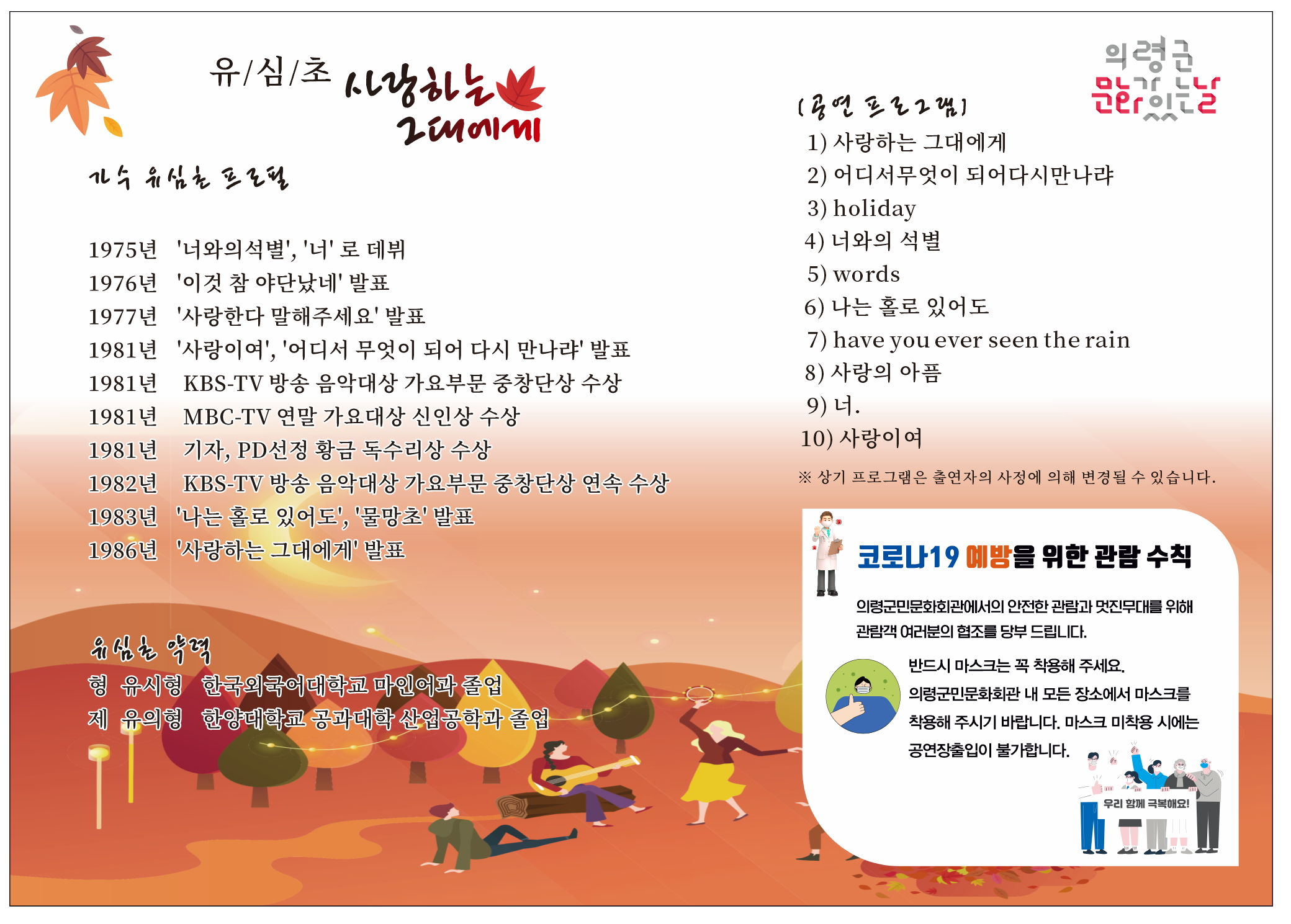 □ 공연개요  ○ 공 연 명 : 2022년 문화가 있는 날『유심초<사랑하는 그대에게>』  ○ 공연일시 : 2022. 9. 28.(수)오후7시30분  ○ 공연장소 : 의령군민문화회관 공연장  ○ 공연시간 : 60분정도  ○ 관람대상 : 8세이상  ○ 관 람 료 : 전석1,000원(1인4매)  ○ 예매 및 문의 : 의령군민문화회관(055□570□4920)  ○ 주최 및 주관 : 의령군(시설관리사업소) □ 프로그램 내용   1. 사랑하는 그대에게   2. 어디서 무엇이 되어 다시 만나랴   3. holiday   4. 너와의 석별   5. words   6. 나는 홀로 있어도   7. have you ever seen the rain   8. 사랑의 아픔   9. 너  10. 사랑이여 ※ 상기 프로그램은 출연자의 사정에 의해 변경될 수 있습니다.  -상세내용은 본문을 참조하세요