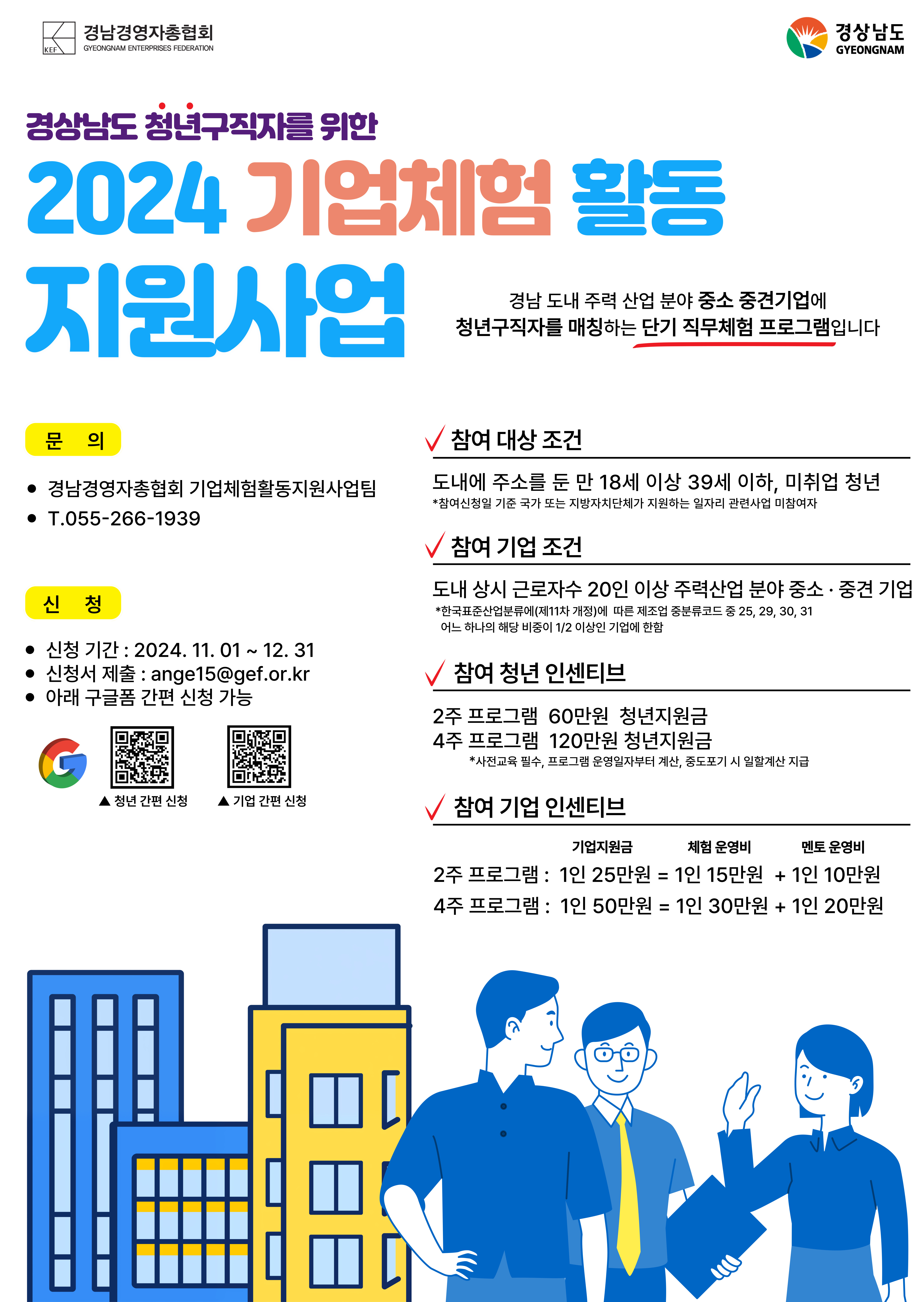 청년 구직자의 취업역량 강화를 위하여 기업 직무 체험 기회를 제공하는 『2024년 기업 체험활동 지원 사업』을 아래와 같이 실시하오니, 사업을 희망하는 구직 청년 및 기업에서는 많은 참여바랍니다. 가. 사 업 명: 2024. 기업 체험활동 지원 사업나. 사업기간: 2024. 11월 ~ 2025. 2월(4개월)다. 사업대상- 청년: 도내에 주소를 둔 18세 이상 39세 이하 미취업 청년- 기업: 도내 상시 근로자수 20인 이상인 주력산업 분야 중소·중견기업라. 사업내용									구분									2주 프로그램									4주 프로그램													대 상									청 년									18세 이상 39세 이하 미취업 청년													기 업									상시 근로자수 5인 이상 중소·중견기업													최소 지원인원									30명									40명													체험활동 기준									1일 8시간(1주 40시간)													지 원									청 년									60만원									120만원													기업									기업									15만원									30만원													멘토									10만원									20만원						※ 대상인원 중 5% 이내 자립준비청년 우선 배정(경상남도 자립지원전담기관 추천)마. 신청기간: ~ 2024. 12. 31.까지바. 문의 및 신청방법   : 경남경영자총협회 기업체험활동지원사업팀(055-266-1939),     이메일(thgml8812@gef.or.kr)  -상세내용은 본문을 참조하세요