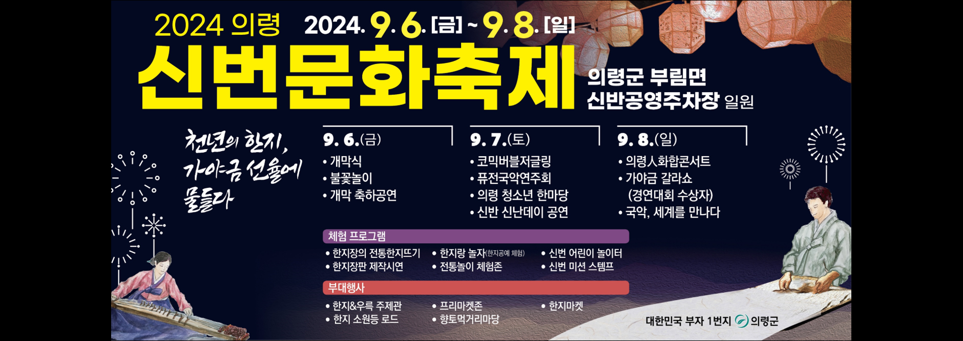 2024 의령 2024.9.6..(금) ~ 9.8.(일
신번문화축제
의령군 부림면 신반공영주차장 일원

9.6.(금)
개막식, 불꽃놀이, 개막 축하공연

9.7.(토)
코믹버블저글링, 퓨전국악연주회, 의령 청소년 한마당, 신반 신난데이 공연

9.8.(일)
의령 인 화합콘서트, 가야금 갈라쇼(경연대회 수상자), 국악 세계를 만나다

체험프로그램
한지장의 전통한지뜨기, 한지랑 놀자(한지공예 체험), 신번 어린이 놀이터, 한지장판 제작시연, 전통놀이 체험존, 신번 미션 스탬프

부대행사
한지&우륵 주제관, 프리마켓존, 한지마켓, 한지 소원등 로드, 향토먹거리마당

대한민국 부자 1번지 의령군