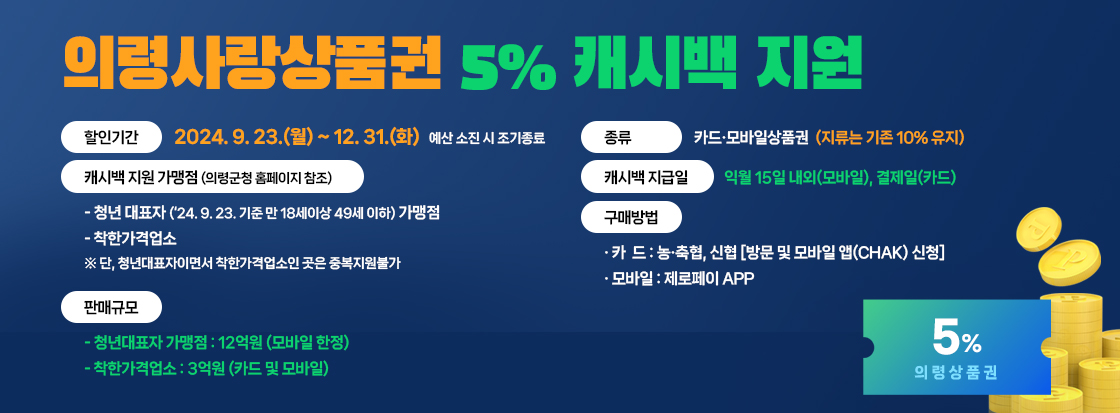 의령사랑상품권 5% 캐시백 지원
할인기간: 2024. 9. 23.(월) ~ 12. 31.(화) 예산 소진 시 조기종료
종    류: 카드·모바일상품권(지류는 기존 10% 유지)
캐시백 지원 가맹점(의령군청 홈페이지 참조)
    - 청년 대표자(‘24. 9. 23. 기준 만 18세이상 49세 이하)가맹점
    - 착한가격업소
   ※ 단, 청년대표자이면서 착한가격업소인 곳은 중복지원불가
캐시백 지급일: 익월 15일 내외(모바일), 결제일(카드)
판매규모
    - 청년대표자 가맹점:12억원(모바일 한정) 
    - 착한가격업소: 3억원(카드 및 모바일)
 구매방법
  · 카  드: 농·축협, 신협 [방문 및 모바일 앱(chak) 신청] 
  · 모바일: 제로페이 APP