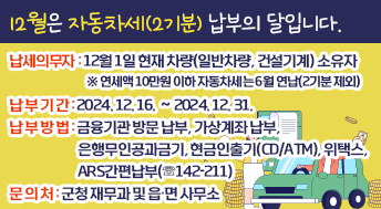 납세의무자 : 12월 1일 현재 차량(일반차량, 건설기계) 소유자
 ※ 연세액 10만원 이하 자동차세는 6월 연납(2기분 제외)
 납 부 기 간 : 2024. 12. 16. ∼ 2024. 12. 31.
 납 부 방 법 : 금융기관 방문 납부, 가상계좌 납부, 은행무인공과금기,
               현금인출기(CD/ATM), 위택스, ARS간편납부(☏142-211)
문 의 처: 군청 재무과 및 읍·면 사무소