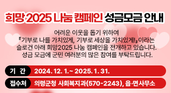 희망2025 나눔 캠페인 성금모금 안내

 어려운 이웃을 돕기 위하여 『기부로 나를 가치있게, 기부로 세상을 가치있게!』이라는 슬로건 아래 희망2025 나눔 캠페인을 전개하고 있습니다. 성금 모금에 군민 여러분의 많은 참여를 부탁드립니다.

기    간: 2024. 12. 1.~2025. 1. 31.
접 수 처: 의령군청 사회복지과(570-2243), 읍·면사무소