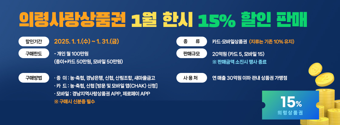 령사랑상품권 1월 한시 15% 할인 판매
  ◈ 할인기간: 2025. 1. 1.(수) ~ 1. 31.(금) 
  ◈ 종    류: 카드·모바일상품권(지류는 기존 10% 유지)
  ◈ 구매한도: 개인 월 100만원
    (종이+카드 50만원, 모바일 50만원)
  ◈ 판매규모: 20억원(카드 5, 모바일 15) 
   ※ 판매금액 소진시 행사 종료
  ◈ 구매방법
  · 종  이: 농·축협, 경남은행, 신협, 산림조합, 새마을금고
  · 카  드: 농·축협, 신협 [방문 및 모바일 앱(chak) 신청] 
  · 모바일: 경남지역사랑상품권 APP, 제로페이 APP
   ※ 구매시 신분증 필수
  ◈ 사 용 처: 연 매출 30억원 이하 관내 상품권 가맹점