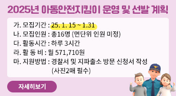 2025년 아동안전지킴이 운영 및 선발 계획

가. 모집기간 : 25. 1. 15 ~ 1.31
나. 모집인원 : 총16명 (면단위 인원 미정) 
다. 활동시간 : 하루 3시간
라. 활 동 비 : 월 571,710원 
마. 지원방법 : 경찰서 및 지파출소 방문 신청서 작성 (사진2매 필수)