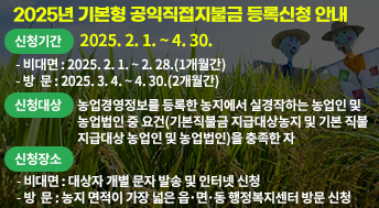 2025년 기본형 공익직접지불금 등록신청 안내

신청기간: 2025. 2. 1. ~ 4. 30.
 - 비대면: 2025. 2. 1. ~ 2. 28.(1개월간) 
 - 방  문: 2025. 3. 4. ~ 4. 30.(2개월간)

신청대상: 농업경영정보를 등록한 농지에서 실경작하는 농업인 및                농업법인 중 요건(기본직불금 지급대상농지 및 기본 직불               지급대상 농업인 및 농업법인)을 충족한 자

신청장소
 - 비대면: 대상자 개별 문자 발송 및 인터넷 신청
 - 방  문: 농지 면적이 가장 넓은 읍･면･동 행정복지센터 방문 신청