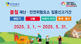 안전신문고

모두의 일상이 안전한 대한민국 국가안전시스템 개편

봄철 재난 안전위험요소 집중신고기간
해빙기, 산불, 어린이 안전, 축제행사
2025. 3. 1. ~ 2025. 5. 31.

재난 안전사고 예방을 위한 안전위험요소는 '안전신문고'로!

참여대상 : 국민 누구나 (외국인 포함)
신고방법 : 안전신문고 앱 또는 포털
(www.safetyreport.go.kr)

행정안전부