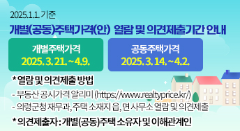 2025.1.1. 기준
개별(공동)주택가격(안)  열람 및 의견제출기간 안내
개별주택가격
2025. 3. 21. ~ 4.9.
공동주택가격
2025. 3. 14. ~ 4.2.
* 열람 및 의견제출 방법
-  부동산 공시가격 알리미 (https://www.realtyprice.kr/)
-  의령군청 재무과, 주택 소재지 읍, 면 사무소 열람 및 의견제출
* 의견제출자 : 개별(공동)주택 소유자 및 이해관계인