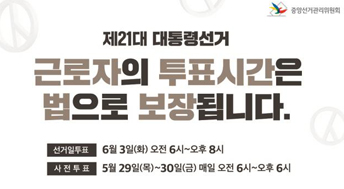제21대 대통령 선거
근로자의 투표시간은 법으로 보장됩니다.

선거일투표 : 6월3일 (화) 오전 6시 ~ 오후 8시
사전투표 : 5월 29일 (목) ~ 30일 (금) 매일 오전 6시~오후6시