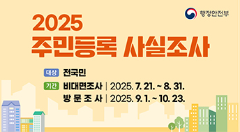 2025 주민등록 사실조사

대상 : 전국민
기간 : 
1) 비대면조사 2025.7.21. ~ 8.31.
2) 방문조사 : 2025.9.1. ~ 10.23.

행정안전부