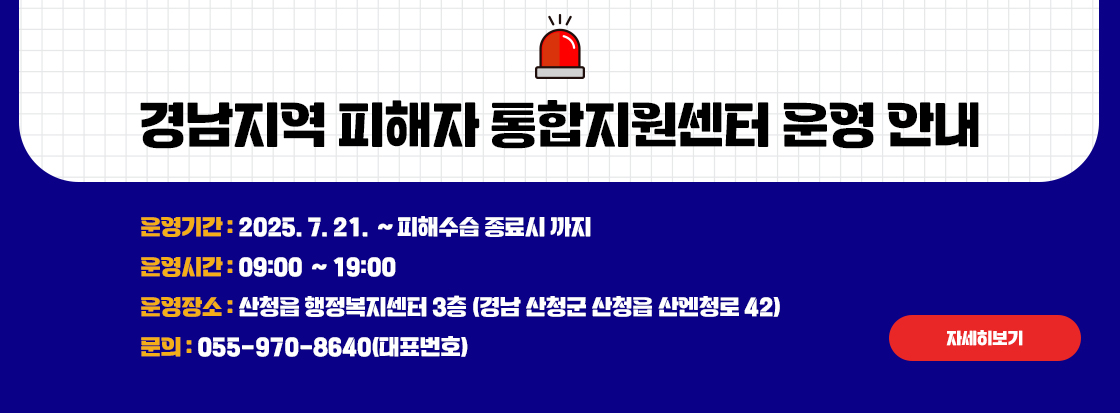 경남지역 피해자 통합지원센터 운영 안내

 

운영기간: 2025. 7. 21. ~ 피해수습 종료시 까지

운영시간: 09:00 ~ 19:00

운영장소: 산청읍 행정복지센터 3층 (경남 산청군 산청읍 산엔청로 42)

 
문의: 055-970-8640(대표번호)