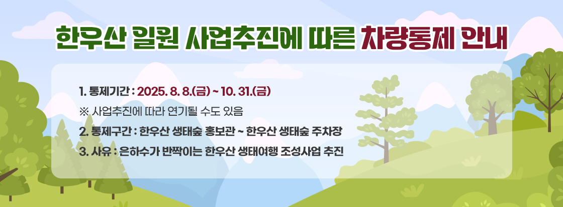 한우산 일원 사업추진에 따른 차량통제 안내

1. 통제기간: 2025. 8. 8.(금) ~ 10. 31.(금)

※ 사업추진에 따라 연기될 수도 있음

2. 통제구간: 한우산 생태숲 홍보관 ~ 한우산 생태숲 주차장

3. 사유: 은하수가 반짝이는 한우산 생태여행 조성사업 추진