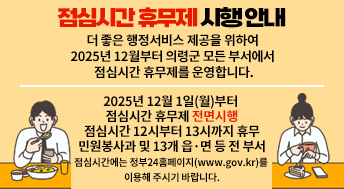 점심시간 휴무제
시행 안내
더 좋은 행정서비스 제공을 위하여 2025년 12월부터 의령군 모든 부서에서 점심시간 휴무제를 운영합니다.

2025년 12월 1일(월)부터
점심시간 휴무제 전면시행
점심시간 12시부터 13시까지 휴무
민원봉사과 및 13개 읍·면 등 전 부서
점심시간에는 정부24홈페이지(www.gov.kr)를 이용해 주시기 바랍니다.