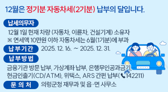 12월은 정기분 자동차세(2기분) 납부의 달입니다.

○ 납세의무자: 12월 1일 현재 차량(자동차, 이륜차, 건설기계) 소유자
              ※ 연세액 10만원 이하 자동차세는 6월(1기분)에 부과
○ 납 부 기 간: 2025. 12. 16. ∼ 2025. 12. 31.
○ 납 부 방 법: 금융기관 방문 납부, 가상계좌 납부, 은행무인공과금기,
               현금인출기(CD/ATM), 위택스, ARS 간편 납부(☎142211)
○ 문 의 처: 의령군청 재무과 및 읍·면 사무소