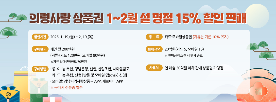 의령사랑상품권 1~2월 설 명절 15% 할인 판매
  ◈ 할인기간: 2026. 1. 19.(월) ~ 2. 19.(목) 
  ◈ 종    류: 카드·모바일상품권(지류는 기존 10% 유지)
  ◈ 구매한도: 개인 월 200만원
    (지류+카드 120만원, 모바일 80만원) ※지류 최대구매한도 70만원
  ◈ 판매규모: 20억원(카드 5, 모바일 15) 
   ※ 판매금액 소진 시 행사 종료
  ◈ 구매방법
  · 종  이: 농·축협, 경남은행, 신협, 산림조합, 새마을금고
  · 카  드: 농·축협, 신협 [방문 및 모바일 앱(chak) 신청] 
  · 모바일: 경남지역사랑상품권 APP, 제로페이 APP
   ※ 구매시 신분증 필수
  ◈ 사 용 처: 연 매출 30억원 이하 관내 상품권 가맹점