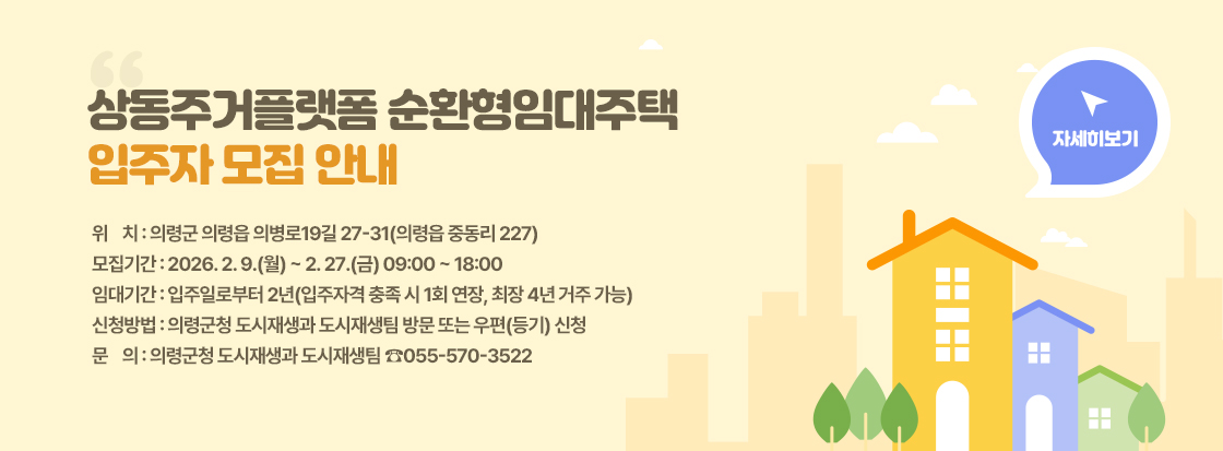 상동주거플랫폼 순환형임대주택 
입주자 모집 안내


위    치 : 의령군 의령읍 의병로19길 27-31(의령읍 중동리 227)
모집기간 : 2026. 2. 9.(월) ~ 2. 27.(금) 09:00 ~ 18:00
임대기간 : 입주일로부터 2년(입주자격 충족 시 1회 연장, 최장 4년 거주 가능)
신청방법 : 의령군청 도시재생과 도시재생팀 방문 또는 우편(등기) 신청
문    의 : 의령군청 도시재생과 도시재생팀 ☎055-570-3522

자세히보기