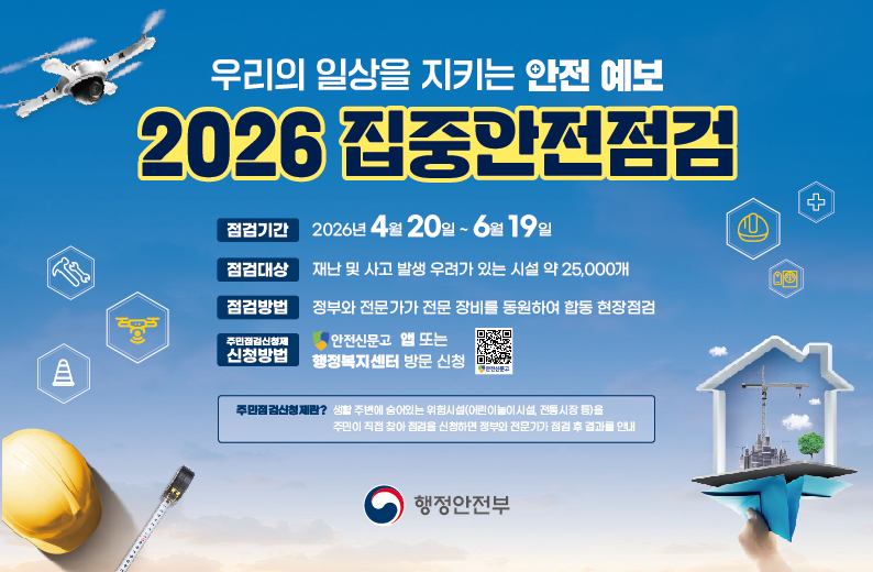 우리의 일상을 지키는 안전 예보 2026 집중안전점검

점검기간
2026년 4월 20일 ~ 6월 19일
점검대상
재난 및 사고 발생 우려가 있는 시설 약 25,000개
점검방법
정부와 전문가가 전문 장비를 동원하여 합동 현장점검
주민점건신청제 신청방법
안전신문고 앱 또는 행정복지센터 방문 신청
qr코드

주민점검신청제란 ?
생활 주변에 숨어있는 위험시설 (어린이 놀이시설, 전통시장 등)을
주민이 직접 찾아 점검을 신청하면 정부와 전문가가 점검 후 결과물 안내

행정안전부